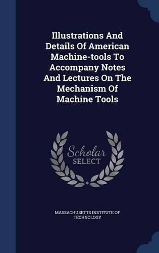 Illustrations And Details Of American Machine-tools To Accompany Notes And Lectures On The Mechanism Of Machine Tools