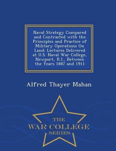 Naval Strategy Compared and Contrasted with the Principles and Practice of Military Operations on Land: Lectures Delivered at U.S. Naval War College, Newport, R.I., Between the Years 1887 and 1911 - War College Series
