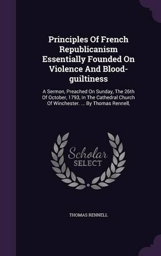 Principles of French Republicanism Essentially Founded on Violence and Blood-Guiltiness: A Sermon, Preached on Sunday, the 26th of October, 1793, in the Cathedral Church of Winchester. ... by Thomas Rennell,