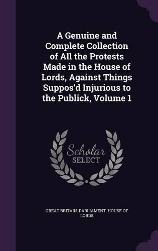 A Genuine and Complete Collection of All the Protests Made in the House of Lords, Against Things Suppos'd Injurious to the Publick, Volume 1
