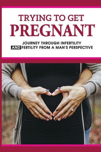 Trying To Get Pregnant: Journey Through Infertility & Fertility From A Man's Perspective: How To Be Good Husband During Pregnancy