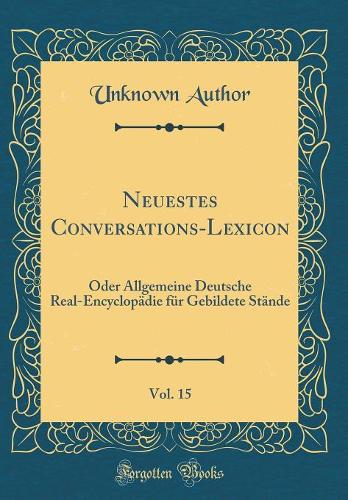 Neuestes Conversations-Lexicon, Vol. 15: Oder Allgemeine Deutsche Real-Encyclopädie für Gebildete Stände (Classic Reprint)