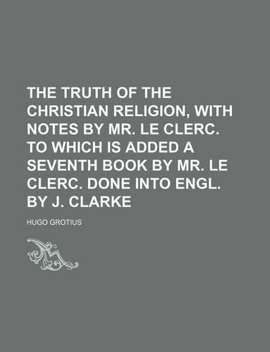 The Truth of the Christian Religion, with Notes by Mr. Le Clerc. to Which Is Added a Seventh Book by Mr. Le Clerc. Done Into Engl. by J. Clarke