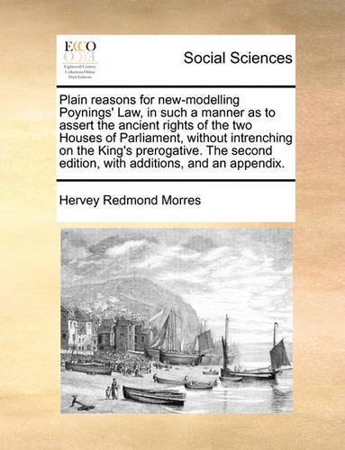 Plain reasons for new-modelling Poynings' Law, in such a manner as to assert the ancient rights of the two Houses of Parliament, without intrenching on the King's prerogative. The second edition, with additions, and an appendix.: (English)