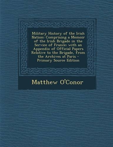 Military History of the Irish Nation: Comprising a Memoir of the Irish Brigade in the Service of France; With an Appendix of Official Papers Relative to the Brigade, from the Archives at Paris