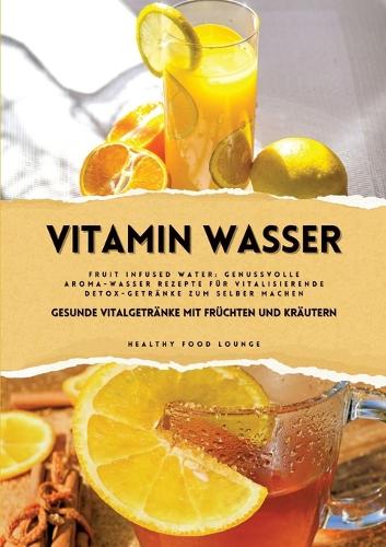 Vitamin Wasser: Gesunde Vitalgetränke mit Früchten und Kräutern (Fruit Infused Water: Genussvolle Aroma-Wasser Rezepte für vitalisierende Detox-Getränke zum selber 