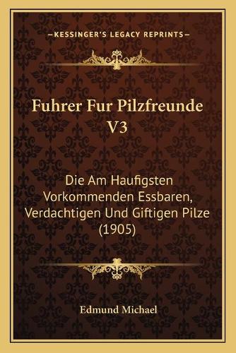 Fuhrer Fur Pilzfreunde V3: Die Am Haufigsten Vorkommenden Essbaren, Verdachtigen Und Giftigen Pilze (1905)(German)