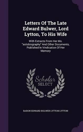 Letters Of The Late Edward Bulwer, Lord Lytton, To His Wife: With Extracts From Her Ms. autobiography And Other Documents, Published In Vindication Of Her Memory