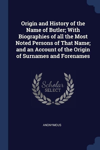 Origin and History of the Name of Butler; With Biographies of all the Most Noted Persons of That Name; and an Account of the Origin of Surnames and Forenames