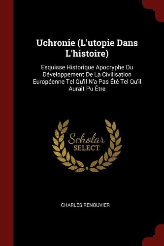 Uchronie (l'Utopie Dans l'Histoire): Esquisse Historique Apocryphe Du Développement de la Civilisation Européenne Tel Qu'il n'a Pas Été Tel Qu'il Aurait Pu Être