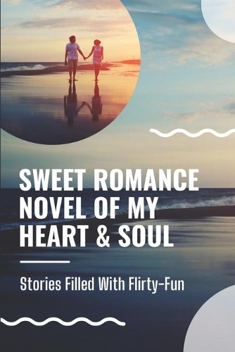 Sweet Romance Novel Of My Heart & Soul: Stories Filled With Flirty-Fun: Lyrics Of Love