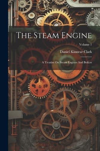 The Steam Engine: A Treatise On Steam Engines And Boilers; Volume 1
