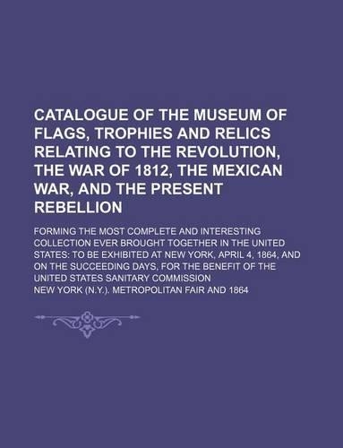 Catalogue of the Museum of Flags, Trophies and Relics Relating to the Revolution, the War of 1812, the Mexican War, and the Present Rebellion; Forming the Most Complete and Interesting Collection Ever Brought Together in the United States to Be Exh