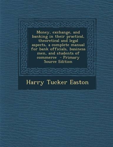 Money, Exchange, and Banking in Their Practical, Theoretical and Legal Aspects, a Complete Manual for Bank Officials, Business Men, and Students of Commerce