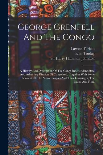 George Grenfell And The Congo: A History And Description Of The Congo Independent State And Adjoining Districts Of Congoland, Together With Some Account Of The Native Peoples And 