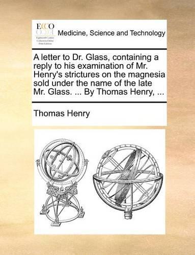 A Letter to Dr. Glass, Containing a Reply to His Examination of Mr. Henry's Strictures on the Magnesia Sold Under the Name of the Late Mr. Glass. ... by Thomas Henry, ...: (English)