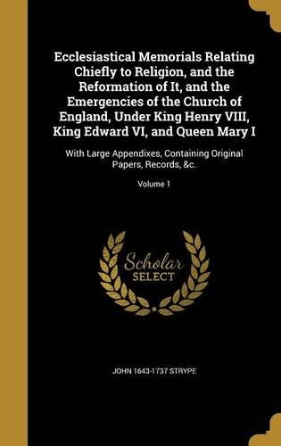 Ecclesiastical Memorials Relating Chiefly to Religion, and the Reformation of It, and the Emergencies of the Church of England, Under King Henry VIII, King Edward VI, and Queen Mary I: With Large Appendixes, Containing Original Papers, Records, &c.; Volume 1
