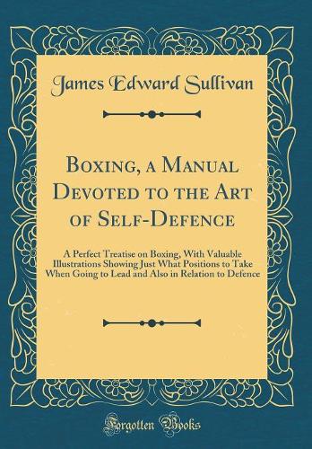 Boxing, a Manual Devoted to the Art of Self-Defence: A Perfect Treatise on Boxing, with Valuable Illustrations Showing Just What Positions to Take When Going to Lead and Also in Relation to Defence (Cl