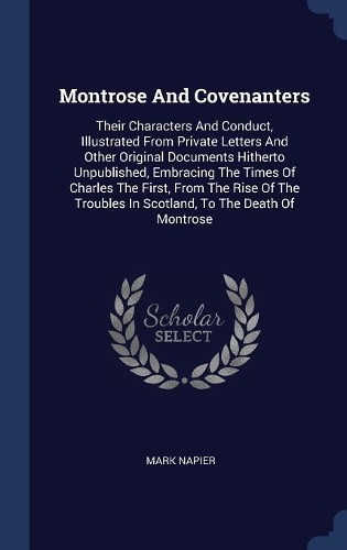 Montrose And Covenanters: Their Characters And Conduct, Illustrated From Private Letters And Other Original Documents Hitherto Unpublished, Embracing The Times Of Charles The