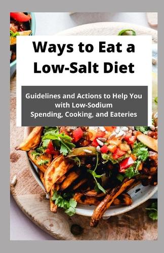 Ways to Eat a Low-Salt Diet: Guidelines and Actions to Help You with Low-Sodium Spending, Cooking, and Eateries