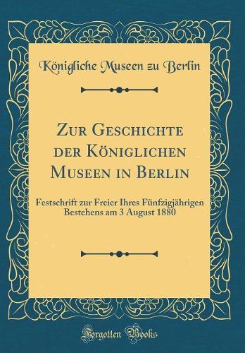 Zur Geschichte der Königlichen Museen in Berlin: Festschrift zur Freier Ihres Fünfzigjährigen Bestehens am 3 August 1880 (Classic Reprint)