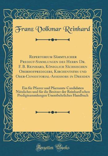 Repertorium Sämmtlicher Predigt-Sammlungen des Herrn Dr. F. B. Reinhard, Königlich Sächsischen Oberhofpredigers, Kirchentaths und Ober-Consistorial-Assessors in Dresden: Ein für Pfarrer und Pfarramts-Candidaten Nützliches und für die Besitzer der R