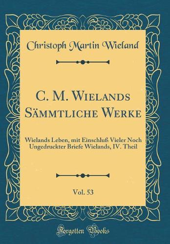 C. M. Wielands Sämmtliche Werke, Vol. 53: Wielands Leben, Mit Einschluß Vieler Noch Ungedruckter Briefe Wielands, IV. Theil (Classic Reprint)