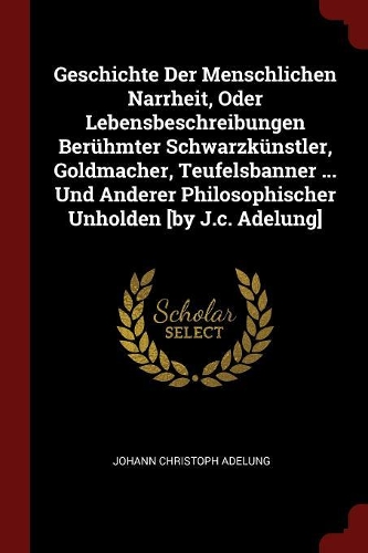 Geschichte Der Menschlichen Narrheit, Oder Lebensbeschreibungen Berühmter Schwarzkünstler, Goldmacher, Teufelsbanner ... Und Anderer Philosophischer Unholden [by J.C. Adelung]