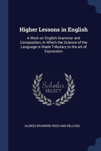 Higher Lessons in English: A Work on English Grammar and Composition, in Which the Science of the Language is Made Tributary to the art of Expression