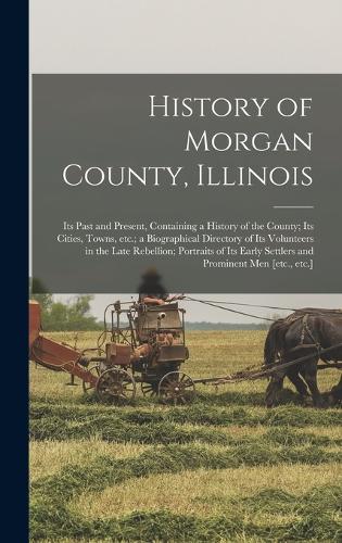 History of Morgan County, Illinois: Its Past and Present, Containing a History of the County; Its Cities, Towns, etc.; a Biographical Directory of Its Volunteers in the Late Rebellion;