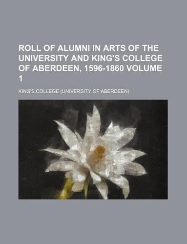 Roll of Alumni in Arts of the University and King's College of Aberdeen, 1596-1860 Volume 1