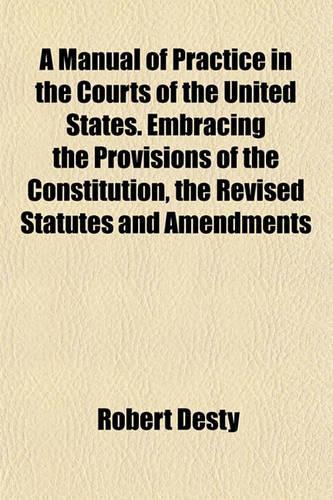 A Manual of Practice in the Courts of the United States. Embracing the Provisions of the Constitution, the Revised Statutes and Amendments