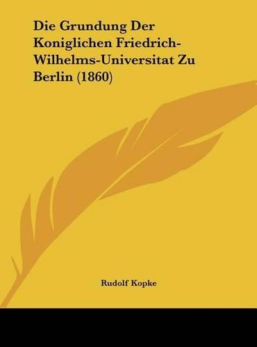 Die Grundung Der Koniglichen Friedrich-Wilhelms-Universitat Zu Berlin (1860): (German)