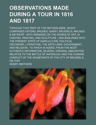 Observations Made During a Tour in 1816 and 1817; Through That Part of the Netherlands, Which Comprises Ostend, Bruges, Ghent, Brussels, Malines & Antwerp with Remarks on the Works of Art, in Carving, Painting, and Sculpture and Enquiries Into the