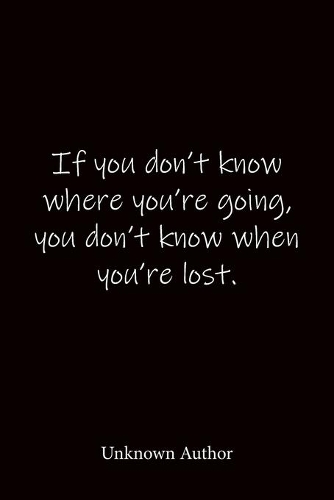 If you don't know where you're going, you don't know when you're lost. Unknown Author