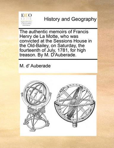 The Authentic Memoirs of Francis Henry de La Motte, Who Was Convicted at the Sessions House in the Old-Bailey, on Saturday, the Fourteenth of July, 1781, for High Treason. by M. D'Auberade.: (English)