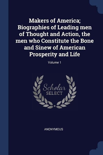 Makers of America; Biographies of Leading men of Thought and Action, the men who Constitute the Bone and Sinew of American Prosperity and Life; Volume 1