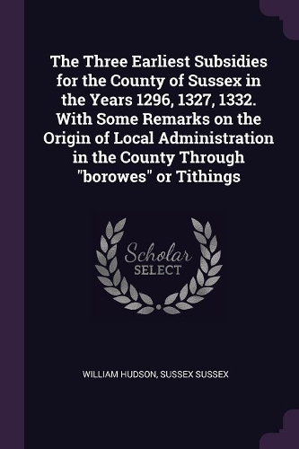 The Three Earliest Subsidies for the County of Sussex in the Years 1296, 1327, 1332. with Some Remarks on the Origin of Local Administration in the County Through Borowes or Tithings