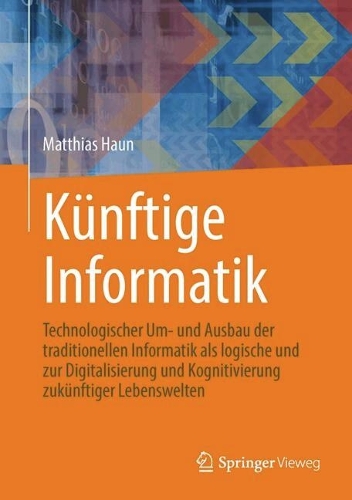 Künftige Informatik: Technologischer Um- Und Ausbau Der Traditionellen Informatik ALS Logische Und Praktische Konsequenz Der Digitalisierung Und Kognitivierung Zukünftig