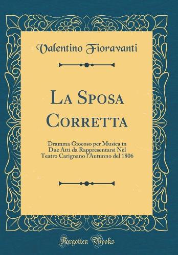 La Sposa Corretta: Dramma Giocoso per Musica in Due Atti da Rappresentarsi Nel Teatro Carignano l'Autunno del 1806 (Classic Reprint)