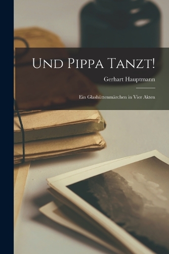 Und Pippa Tanzt!: Ein Glashüttenmärchen in Vier Akten
