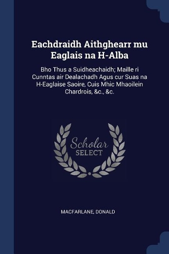 Eachdraidh Aithghearr Mu Eaglais Na H-Alba: Bho Thus a Suidheachaidh; Maille Ri Cunntas Air Dealachadh Agus Cur Suas Na H-Eaglaise Saoire, Cuis Mhic Mhaoilein Chardrois, &c., &c.