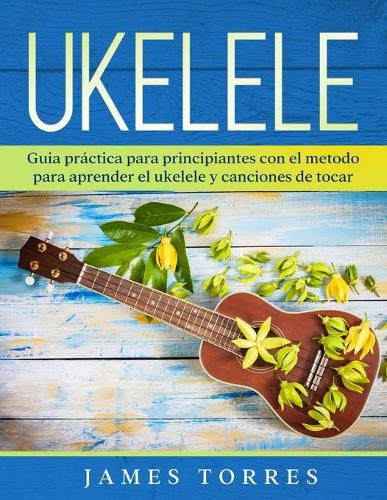 Ukelele: Guia práctica para principiantes con el metodo para aprender el ukelele y canciones de tocar.(1 Ukulele Para Principiantes)