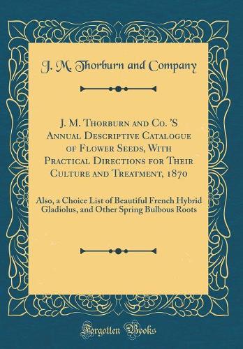 J. M. Thorburn and Co. 'S Annual Descriptive Catalogue of Flower Seeds, With Practical Directions for Their Culture and Treatment, 1870: Also, a Choice List of Beautiful French Hybrid Gladiolus, and Other Spring Bulbous Roots (Classic Reprint)