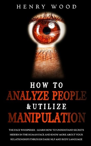 How to Analyze People & Utilize Manipulation: The Face Whisperer - Learn How to Understand Secrets Hidden in the Human Face and Know More about Your Relationships through Dark NLP and Body Langu