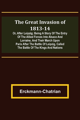 The Great Invasion of 1813-14; or, After Leipzig; Being a story of the entry of the allied forces into Alsace and Lorraine, and their march upon Paris after the Battle of Leipzig, called the Battle of the Kings and Nations