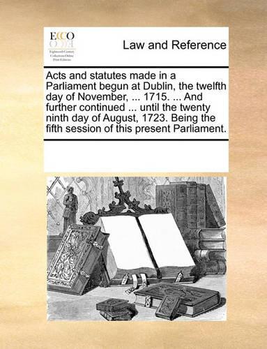 Acts and statutes made in a Parliament begun at Dublin, the twelfth day of November, ... 1715. ... And further continued ... until the twenty ninth day of August, 1723. Being the fifth session of this present Parliament.