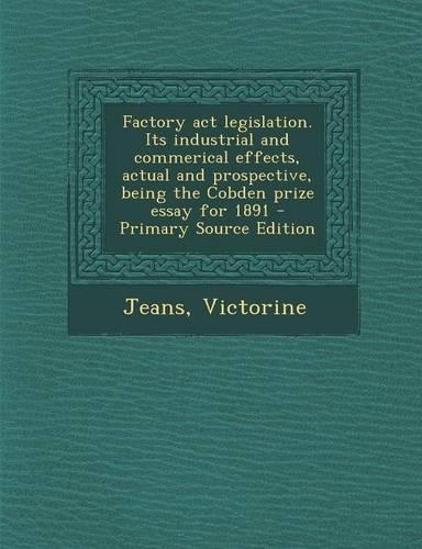 Factory ACT Legislation. Its Industrial and Commerical Effects, Actual and Prospective, Being the Cobden Prize Essay for 1891