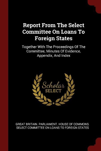 Report from the Select Committee on Loans to Foreign States: Together with the Proceedings of the Committee, Minutes of Evidence, Appendix, and Index