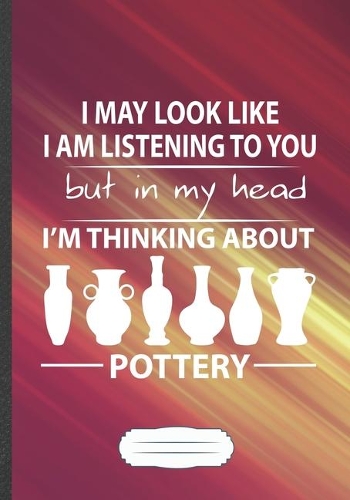 I May Look Like I Am Listening to You but in My Head I'm Thinking About Pottery